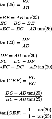 \tan(25)=\dfrac{BE}{AB}
 \\ 
 \\ *BE=AB\tan(25)
 \\ EC=BC-BE
 \\ *EC=BC-AB\tan(25)
 \\ 
 \\ \tan(20)=\dfrac{DF}{AD}
 \\ 
 \\ DF=AD\tan(20)
 \\ FC=DC-DF
 \\ *FC=DC-AD\tan(20)
 \\ 
 \\ \tan(CEF)=\dfrac{FC}{EC}
 \\ 
 \\ =\dfrac{DC-AD\tan(20)}{BC-AB\tan(25)}
 \\ 
 \\ \tan(CEF)=\dfrac{1-\tan(20)}{1-\tan(25)}
 \\ 
 \\ 
 \\ 
 \\ 